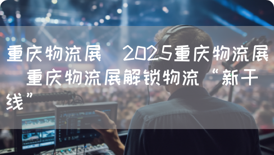 重庆物流展｜2025重庆物流展｜重庆物流展解锁物流“新干线”